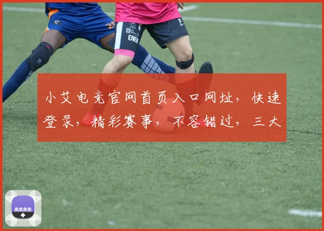 小艾电竞官网首页入口网址，快速登录，精彩赛事，不容错过，三大亮点，一网打尽