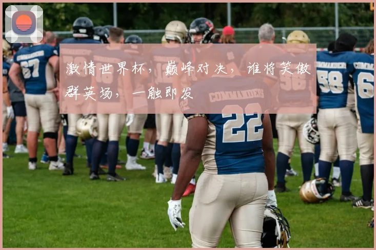 激情世界杯，巅峰对决，谁将笑傲群英场，一触即发