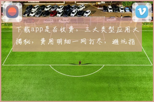 下载app是否收费，三大类型应用大揭秘，费用明细一网打尽，避坑指南