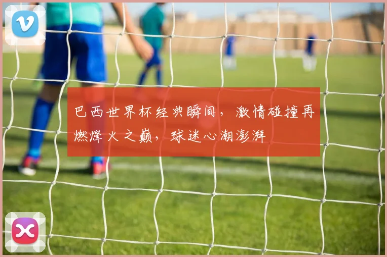 巴西世界杯经典瞬间，激情碰撞再燃烽火之巅，球迷心潮澎湃