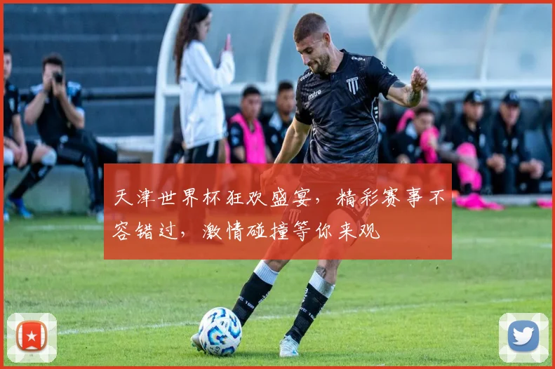 天津世界杯狂欢盛宴，精彩赛事不容错过，激情碰撞等你来观